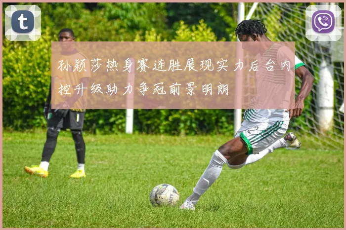 孙颖莎热身赛连胜展现实力后台内控升级助力争冠前景明朗