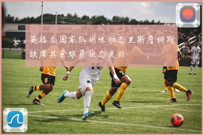 英格兰国家队训练动态里斯詹姆斯缺席其余球员状态良好
