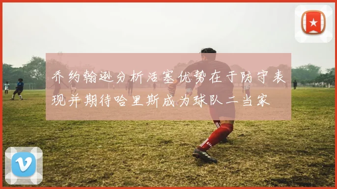 乔约翰逊分析活塞优势在于防守表现并期待哈里斯成为球队二当家