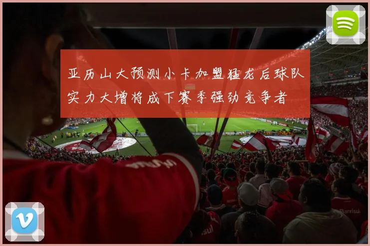 亚历山大预测小卡加盟猛龙后球队实力大增将成下赛季强劲竞争者