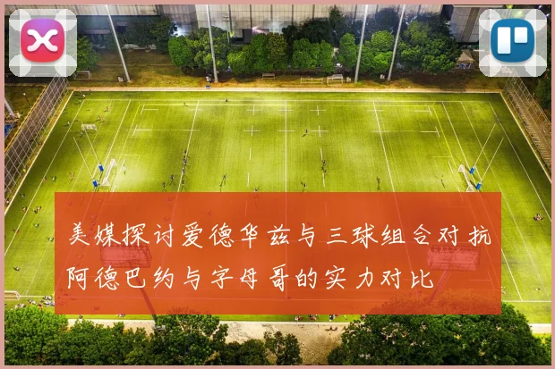美媒探讨爱德华兹与三球组合对抗阿德巴约与字母哥的实力对比