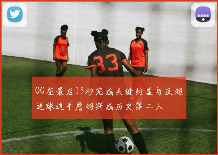 OG在最后15秒完成关键封盖与反超进球追平詹姆斯成历史第二人