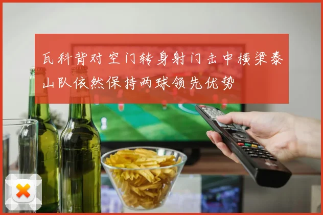 瓦科背对空门转身射门击中横梁泰山队依然保持两球领先优势