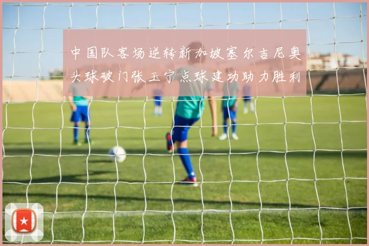中国队客场逆转新加坡塞尔吉尼奥头球破门张玉宁点球建功助力胜利