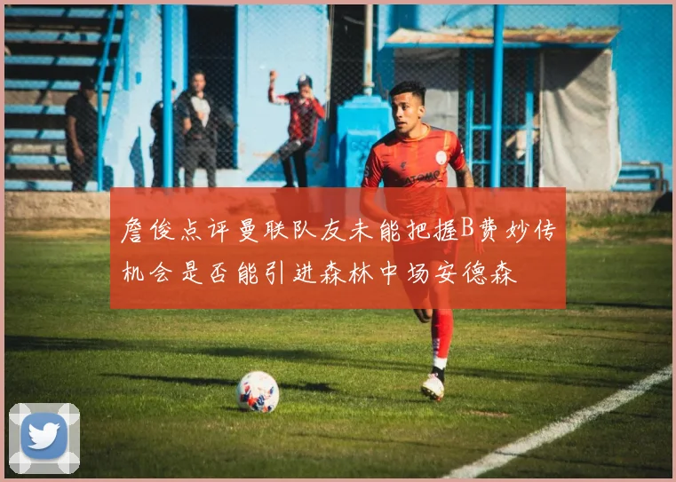 詹俊点评曼联队友未能把握B费妙传机会是否能引进森林中场安德森