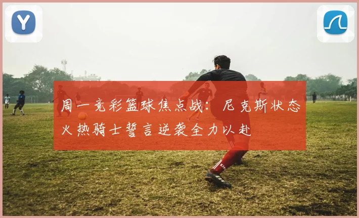 周一竞彩篮球焦点战：尼克斯状态火热骑士誓言逆袭全力以赴
