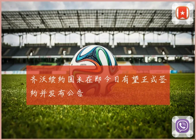 齐沃续约国米在即今日有望正式签约并发布公告