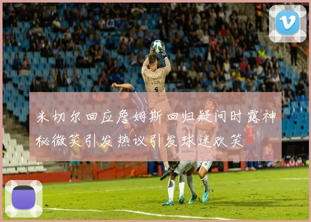 米切尔回应詹姆斯回归疑问时露神秘微笑引发热议引发球迷欢笑
