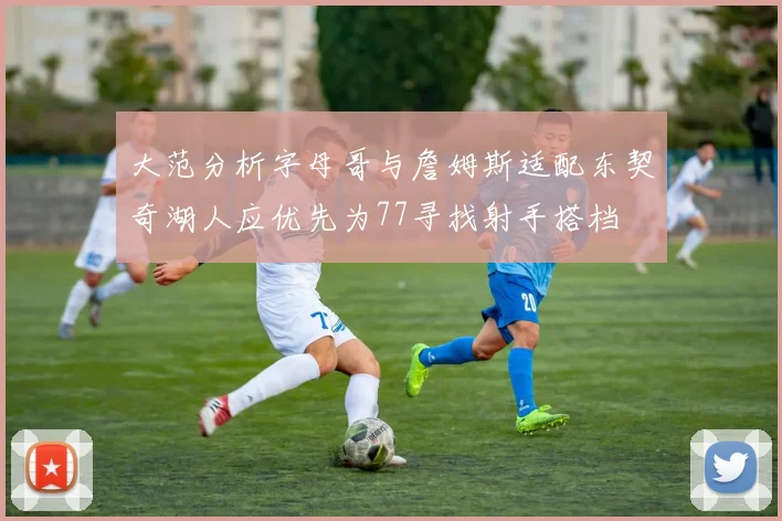 大范分析字母哥与詹姆斯适配东契奇湖人应优先为77寻找射手搭档