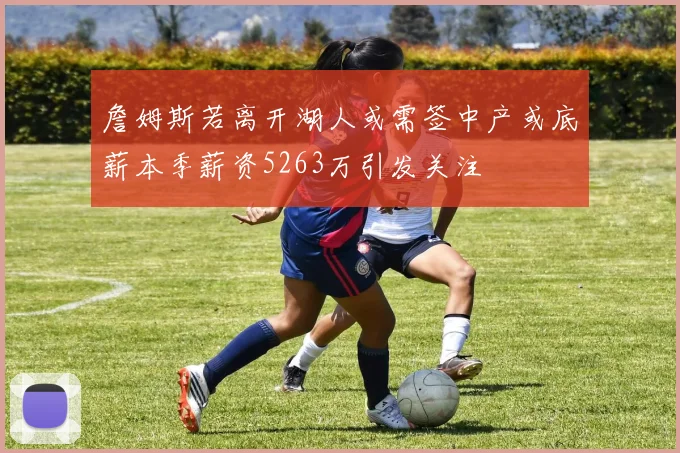 詹姆斯若离开湖人或需签中产或底薪本季薪资5263万引发关注